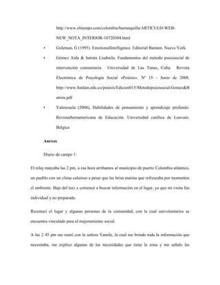 http://www.eltiempo.com/colombia/barranquilla/ARTICULO-WEB-

              NEW_NOTA_INTERIOR-10720304.html

       •      Goleman, G (1995). EmotionalIntelligence. Editorial Bantam. Nueva York.

       •      Gómez Aida & batista Liudmila. Fundamentos del método psicosocial de

              intervención comunitaria.    Universidad de Las Tunas, Cuba.         Revista

              Electrónica de Psicología Social «Poiésis». Nº 15 - Junio de 2008.

              http://www.funlam.edu.co/poiesis/Edicion015/Metodopsicosocial.Gomez&B

              atista.pdf

       •      Valenzuela (2008), Habilidades de pensamiento y aprendizaje profundo.

              Revistaiberoamericana de Educación. Universidad católica de Louvain.

              Bélgica


       Anexos


       Diario de campo 1:


El reloj marcaba las 2 pm, a esa hora arribamos al municipio de puerto Colombia atlántico,

un pueblo con un clima caluroso a pesar que las brisa marina que refrescaba por momentos

el ambiente. Baje del taxi y comencé a buscar información en el lugar, ya que mi visita fue

individual y no preparada.


Reconocí el lugar y algunas personas de la comunidad, con la cual univoluntarios se

encuentra vinculado para el mejoramiento social.


A las 2 45 pm me reuní con la señora Yamile, la cual me brindo toda la información que

necesitaba, me explico algunas de las necesidades que tiene la zona y me señalo las
 