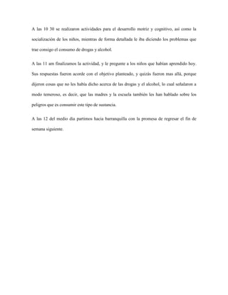 A las 10 30 se realizaron actividades para el desarrollo motriz y cognitivo, así como la

socialización de los niños, mientras de forma detallada le iba diciendo los problemas que

trae consigo el consumo de drogas y alcohol.


A las 11 am finalizamos la actividad, y le pregunte a los niños que habían aprendido hoy.

Sus respuestas fueron acorde con el objetivo planteado, y quizás fueron mas allá, porque

dijeron cosas que no les había dicho acerca de las drogas y el alcohol, lo cual señalaron a

modo temeroso, es decir, que las madres y la escuela también les han hablado sobre los

peligros que es consumir este tipo de sustancia.


A las 12 del medio día partimos hacia barranquilla con la promesa de regresar el fin de

semana siguiente.
 