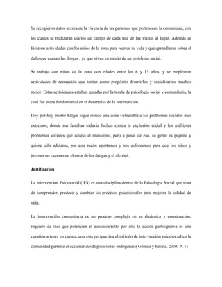 Se recogieron datos acerca de la vivencia de las personas que pertenecen la comunidad, con

los cuales se realizaran diarios de campo de cada una de las visitas al lugar. Además se

hicieron actividades con los niños de la zona para recrear su vida y que aprendieran sobre el

daño que causan las drogas , ya que viven en medio de un problema social.


Se trabajo con niños de la zona con edades entre los 6 y 13 años, y se emplearon

actividades de recreación que tenían como propósito divertirlos y socializarlos muchos

mejor. Estas actividades estaban guiadas por la teoría de psicología social y comunitaria, la

cual fue pieza fundamental en el desarrollo de la intervención.


Hoy por hoy puerto Salgar sigue siendo una zona vulnerable a los problemas sociales mas

extremos, donde sus familias todavía luchan contra la exclusión social y los múltiples

problemas sociales que aqueja el municipio, pero a pesar de eso, su gente es pujante y

quiere salir adelante, por esta razón aportamos y nos esforzamos para que los niños y

jóvenes no cayeran en el error de las drogas y el alcohol.


Justificación


La intervención Psicosocial (IPS) es una disciplina dentro de la Psicología Social que trata

de comprender, predecir y cambiar los procesos psicosociales para mejorar la calidad de

vida.


La intervención comunitaria es un proceso complejo en su dinámica y construcción,

requiere de vías que potencien el autodesarrollo por ello la acción participativa es una

cuestión a tener en cuenta, con esta perspectiva el método de intervención psicosocial en la

comunidad permite el accionar desde posiciones endógenas.( Gómez y batista. 2008. P. 1)
 