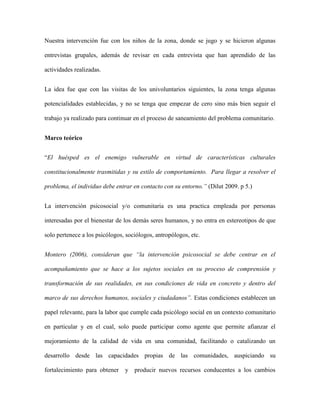 Nuestra intervención fue con los niños de la zona, donde se jugo y se hicieron algunas

entrevistas grupales, además de revisar en cada entrevista que han aprendido de las

actividades realizadas.


La idea fue que con las visitas de los univoluntarios siguientes, la zona tenga algunas

potencialidades establecidas, y no se tenga que empezar de cero sino más bien seguir el

trabajo ya realizado para continuar en el proceso de saneamiento del problema comunitario.


Marco teórico


“El huésped es el enemigo vulnerable en virtud de características culturales

constitucionalmente trasmitidas y su estilo de comportamiento. Para llegar a resolver el

problema, el individuo debe entrar en contacto con su entorno.” (Dilut 2009. p 5.)


La intervención psicosocial y/o comunitaria es una practica empleada por personas

interesadas por el bienestar de los demás seres humanos, y no entra en estereotipos de que

solo pertenece a los psicólogos, sociólogos, antropólogos, etc.


Montero (2006), consideran que “la intervención psicosocial se debe centrar en el

acompañamiento que se hace a los sujetos sociales en su proceso de comprensión y

transformación de sus realidades, en sus condiciones de vida en concreto y dentro del

marco de sus derechos humanos, sociales y ciudadanos”. Estas condiciones establecen un

papel relevante, para la labor que cumple cada psicólogo social en un contexto comunitario

en particular y en el cual, solo puede participar como agente que permite afianzar el

mejoramiento de la calidad de vida en una comunidad, facilitando o catalizando un

desarrollo desde las capacidades propias de las comunidades, auspiciando su

fortalecimiento para obtener    y producir nuevos recursos conducentes a los cambios
 