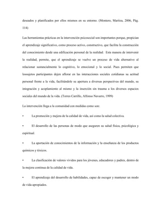 deseados y planificados por ellos mismos en su entorno. (Montero, Maritza, 2006, Pág.

114)


Las herramientas prácticas en la intervención psicosocial son importantes porque, propician

el aprendizaje significativo, como proceso activo, constructivo, que facilita la construcción

del conocimiento desde una edificación personal de la realidad. Esta manera de intervenir

la realidad, permite, que el aprendizaje se vuelve un proceso de vida alternativo al

relacionar sustancialmente lo cognitivo, lo emocional y lo social. Pues permiten que

lossujetos participantes dejen aflorar en las interacciones sociales cotidianas su actitud

personal frente a la vida, facilitándole su apertura a diversas perspectivas del mundo, su

integración y acoplamiento al mismo y la inserción sin trauma a los diversos espacios

sociales del mundo de la vida. (Torres Carrillo, Alfonso Navarro, 1999)


La intervención llega a la comunidad con medidas como son:


•       La promoción y mejora de la calidad de vida, así como la salud colectiva.


•       El desarrollo de las personas de modo que aseguren su salud física, psicológica y

espiritual.


•       La aportación de conocimientos de la información y la enseñanza de los productos

químicos y tóxicos.


•       La clasificación de valores vividos para los jóvenes, educadores y padres, dentro de

la mejora continua de la calidad de vida.


•       El aprendizaje del desarrollo de habilidades, capaz de escoger y mantener un modo

de vida apropiados.
 