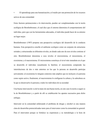 •      El aprendizaje para una humanización y el medio por una promoción de los recursos

activos de una comunidad.


Estos factores pertenecientes a la intervención, pueden ser complementadas con la teoría

ecológica de Bronfenbrenner, el cual dice que el entorno determina el comportamiento del

individuo, pero que con las herramientas adecuadas, el individuo puede hacer de su entorno

un lugar mejor.


Bronfenbrenner (1987) propone una perspectiva ecológica del desarrollo de la conducta

humana. Esta perspectiva concibe al ambiente ecológico como un conjunto de estructuras

seriadas y estructuradas en diferentes niveles, en donde cada uno de esos niveles contiene al

otro. Bronfenbrenner denomina a esos niveles el microsistema, el mesosistema, el

exosistema y el macrosistema. El microsistema constituye el nivel más inmediato en el que

se desarrolla el individuo (usualmente la familia); el mesosistema comprende las

interrelaciones de dos o más entornos en los que la persona en desarrollo participa

activamente; al exosistema lo integran contextos más amplios que no incluyen a la persona

como sujeto activo; finalmente, al macrosistema lo configuran la cultura y la subcultura en

la que se desenvuelve la persona y todos los individuos de su sociedad.


Una buena intervención va de la mano de una buena teoría, en este caso la teoría a seguir es

la de Bronfenbrenner y a partir de allí se establecerán los apuntes necesarios para dicho

enfoque.


Intervenir en la comunidad enfatizando el problema de drogas y alcohol es una manera

clara de desarrollar potencializadas tanto para el interventor como la comunidad en general.

Para el interventor porque se fortalece su experiencia y su metodología a la hora de
 
