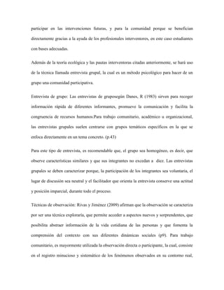 participar en las intervenciones futuras, y para la comunidad porque se benefician

directamente gracias a la ayuda de los profesionales interventores, en este caso estudiantes

con bases adecuadas.


Además de la teoría ecológica y las pautas interventoras citadas anteriormente, se hará uso

de la técnica llamada entrevista grupal, la cual es un método psicológico para hacer de un

grupo una comunidad participativa.


Entrevista de grupo: Las entrevistas de gruposegún Danes, R (1983) sirven para recoger

información rápida de diferentes informantes, promueve la comunicación y facilita la

congruencia de recursos humanos.Para trabajo comunitario, académico u organizacional,

las entrevistas grupales suelen centrarse con grupos temáticos específicos en la que se

enfoca directamente en un tema concreto. (p.43)


Para este tipo de entrevista, es recomendable que, el grupo sea homogéneo, es decir, que

observe características similares y que sus integrantes no excedan a diez. Las entrevistas

grupales se deben caracterizar porque, la participación de los integrantes sea voluntaria, el

lugar de discusión sea neutral y el facilitador que orienta la entrevista conserve una actitud

y posición imparcial, durante todo el proceso.


Técnicas de observación: Rivas y Jiménez (2009) afirman que la observación se caracteriza

por ser una técnica exploraría, que permite acceder a aspectos nuevos y sorprendentes, que

posibilita abstraer información de la vida cotidiana de las personas y que fomenta la

comprensión del contexto con sus diferentes dinámicas sociales (p9). Para trabajo

comunitario, es mayormente utilizada la observación directa o participante, la cual, consiste

en el registro minucioso y sistemático de los fenómenos observados en su contorno real,
 