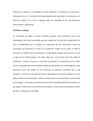 donde por lo general, la veracidadde los datos obtenidos se corrobora con entrevistas a

informantes claves. El instrumento de documentación más importante en esta técnica es el

diario de campo, en el cual se registran todos los resultados de las conversaciones,

observaciones e impresiones.


Problema a trabajar


La comunidad de salgar en puerto Colombia, presenta varios problemas que se han

desarrollado a raíz de las necesidades que han surgido por el olvido de los gobernante. De

estas, la problemática que se trabajó en la realización de ésta intervención fueron las

necesidades que presentan los niños de la población. Siendo una de éstas, la falta de

recreación, en donde se da la socialización, y el aprendizaje al jugar unos con otros, lo cual

es algo que les brinda alegría a los niños, algo que es muy bueno para ellos dada las

condiciones sociales en las que se encuentran actualmente. La intervención con los niños

de esta comunidad tenía como finalidad contribuir al desarrollo de su motricidad fina, crear

conciencia acerca del manejo de las emociones en diferentes escenarios de la vida

cotidiana, y reforzar los conocimientos básicos adquiridos en la escuela mediante el uso de

destrezas básicas de pensamiento. Además la intervención esta encaminada a la prevención

de las drogas y el consumo de alcohol por parte de la comunidad infantil del municipio, ya

que según la observación y el análisis de necesidades, es este uno de los problemas sociales

que mas se refleja en la comunidad.
 