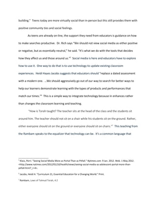 building.” Teens today are more virtually social than in-person but this still provides them with

positive community ties and social feelings.

           As teens are already on-line, the support they need from educators is guidance on how

to make searches productive. Dr. Rich says “We should not view social media as either positive

or negative, but as essentially neutral,” he said. “It’s what we do with the tools that decides

how they affect us and those around us.”5 Social media is here and educators have to explore

how to use it. One way to do that is to use technology to update existing classroom

experiences. Heidi Hayes Jacobs suggests that educators should “replace a dated assessment

with a modern one. …We should aggressively go out of our way to search for better ways to

help our learners demonstrate learning with the types of products and performances that

match our times.”6 This is a simple way to integrate technology because in enhances rather

than changes the classroom learning and teaching.

            "How is Torah taught? The teacher sits at the head of the class and the students sit

around him. The teacher should not sit on a chair while his students sit on the ground. Rather,

either everyone should sit on the ground or everyone should sit on chairs."7 This teaching from

the Rambam speaks to the equalizer that technology can be. It’s a common language that




5
 Klass, Perri. "Seeing Social Media More as Portal Than as Pitfall." Nytimes.com. 9 Jan. 2012. Web. 1 May 2012.
<http://www.nytimes.com/2012/01/10/health/views/seeing-social-media-as-adolescent-portal-more-than-
pitfall.html?_r=4>.

6
    Jacobs, Heidi H. "Curriculum 21, Essential Education for a Changing World." Print.

7
    Rambam, Laws of Talmud Torah, 4:2
 