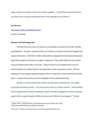 allows teacher and student to both ‘sit on chairs’ together. “To be effective Jewish educators,

we need to learn to speak and become fluent in the language of our children.”8



Ani Ma’amin

http://www.tumblr.com/blog/leeba-morse

Password: schoology



Solutions and technology tools

           The three tools that serve as a solution to my problem of practice are Tumblr, Wordle,

and SlideShare. The teens I work with often use Tumblr as a means to share their thoughts and

express themselves. I think that Tumblr could easily be integrated into learning by having teens

type their thoughts as the lesson or program progresses – they could respond to one another

and post related multi-media in real time. I think this forum will strengthen their sense of

community with one another because this generation makes connections on-line. The final

takeaway to a technology integrated program like this could end in a word cloud of the Tumblr

posts – a way for the learners to see the highlights of their collective learning.

           Wordle is a visual manifestation of ideas and expression and allows for a new digital

conversation between learners. This conversation is akin to a modern havruta. “Havruta offers

learners opportunities to foster interpretive, social, and ethical engagement and thus has great

potential for a range of people in different contexts with different learning goals.”9 Wordle


8
 Lasday, Jeffrey. "Digital Wrestling." Ejewishphilanthropy.com. 30 Aug. 2011. Web.
<http://ejewishphilanthropy.com/digital-wrestling/>.

9
    Kent, Orit. "A Theory of Havruta Learning." Journal of Jewish Education. Print.
 