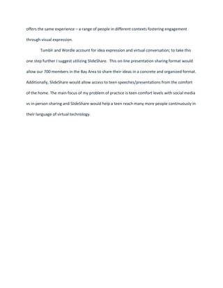 offers the same experience – a range of people in different contexts fostering engagement

through visual expression.

        Tumblr and Wordle account for idea expression and virtual conversation; to take this

one step further I suggest utilizing SlideShare. This on-line presentation sharing format would

allow our 700 members in the Bay Area to share their ideas in a concrete and organized format.

Additionally, SlideShare would allow access to teen speeches/presentations from the comfort

of the home. The main focus of my problem of practice is teen comfort levels with social media

vs in-person sharing and SlideShare would help a teen reach many more people continuously in

their language of virtual technology.
 
