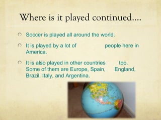 Where is it played continued….
 Soccer is played all around the world.

 It is played by a lot of           people here in
 America.

 It is also played in other countries    too.
 Some of them are Europe, Spain,        England,
 Brazil, Italy, and Argentina.
 