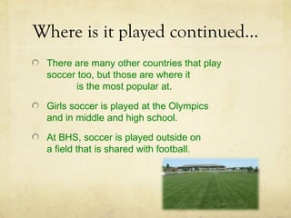 Where is it played continued…
 There are many other countries that play
 soccer too, but those are where it
       is the most popular at.

 Girls soccer is played at the Olympics
 and in middle and high school.

 At BHS, soccer is played outside on
 a field that is shared with football.
 
