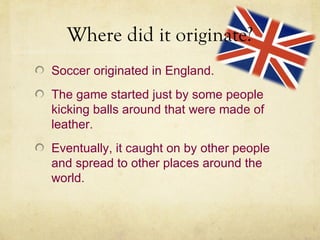 Where did it originate?
Soccer originated in England.
The game started just by some people
kicking balls around that were made of
leather.
Eventually, it caught on by other people
and spread to other places around the
world.
 