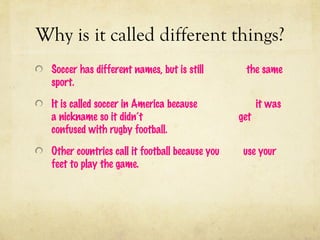 Why is it called different things?
  Soccer has different names, but is still        the same
  sport.

  It is called soccer in America because               it was
  a nickname so it didn’t                        get
  confused with rugby football.

  Other countries call it football because you    use your
  feet to play the game.
 