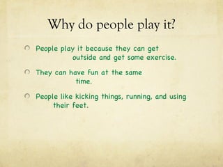 Why do people play it?
People play it because they can get
          outside and get some exercise.

They can have fun at the same
           time.

People like kicking things, running, and using
     their feet.
 