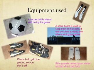 Equipment used
         A soccer ball is played
         with during the game
                                   A score board is used to
                                   keep track of the score. It
                                   tells you who is losing and
                                   who is wining the game.




Cleats help grip the
ground so you                      Shin guards protect your shins
don’t fall.                        so they don’t get hurt.
 