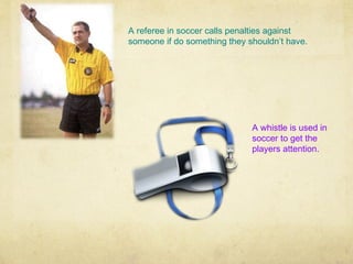 A referee in soccer calls penalties against
someone if do something they shouldn’t have.




                              A whistle is used in
                              soccer to get the
                              players attention.
 