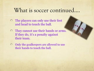 What is soccer continued….
The players can only use their feet
and head to touch the ball.

They cannot use their hands or arms.
If they do, it’s a penalty against
their team.
Only the goalkeepers are allowed to use
their hands to touch the ball.
 