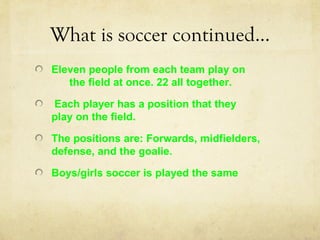 What is soccer continued…
Eleven people from each team play on
   the field at once. 22 all together.

Each player has a position that they
play on the field.

The positions are: Forwards, midfielders,
defense, and the goalie.

Boys/girls soccer is played the same
 
