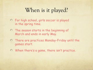 When is it played?
For high school, girls soccer is played
in the spring time.

The season starts in the beginning of
March and ends in early May.

There are practices Monday-Friday until the
games start.

When there’s a game, there isn’t practice.
 