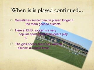 When is is played continued…
 Sometimes soccer can be played longer if
       the team goes to districts.

 Here at BHS, soccer is a very
   popular sport. A lot of students play
       it.

 The girls soccer team has went to
  districts a couple times
 