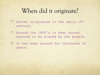 When did it originate?
Soccer originated in the early 19th
century.

Around the 1800’s is when soccer
started to be played by the people.

It has been around for thousands of
years.
 