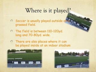 Where is it played?
Soccer is usually played outside on a
grassed field.

The field is between 110-120yd.
long and 70-80yd. wide.

There are also places where it can
be played inside at an indoor stadium
 
