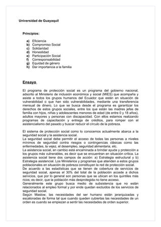 Universidad de Guayaquil


  Principios:

    a)   Eficiencia
    b)   Compromiso Social
    c)   Solidaridad
    d)   Honestidad
    e)   Participación Social
    f)   Corresponsabilidad
    g)   Equidad de género
    h)   Dar importancia a la familia



  Ensayo

  El programa de protección social es un programa del gobierno nacional,
  adscrito al Ministerio de inclusión económica y social (MIES) que acompaña y
  asiste a todos los grupos humanos del Ecuador que están en situación de
  vulnerabilidad o que han sido vulnerabilidades, mediante una transferencia
  mensual de dinero. Lo que se busca desde el programa es garantizar los
  derechos de estos grupos sociales, entre los que están las madres jefas de
  familia con hijos, niñas y adolescentes menores de edad (de entre 0 y 18 años),
  adultos mayores y personas con discapacidad. Con ellos estamos realizando
  programas de capacitación y entrega de créditos, para romper con el
  asistencialismo del pasado y buscar reducir el círculo de la pobreza.

  El sistema de protección social como lo conocemos actualmente abarca a la
  seguridad social y la asistencia social.
  La seguridad social debe permitir el acceso de todas las personas a niveles
  mínimos de seguridad contra riesgos o contingencias clásicas como las
  enfermedades, la vejez, el desempleo, seguridad alimentaria, etc.
  La asistencia social, en cambio está encaminada a brindar ayuda y protección a
  los grupos más vulnerables, es decir que se encuentran en situación crítica. La
  asistencia social tiene dos campos de acción: a) Estrategia estructural y b)
  Estrategia asistencial. Los Ministerios y programas que atienden a estos grupos
  poblacionales en situación de pobreza constituyen la red de protección social.
  De acuerdo a las estadísticas que se tienen de cobertura de servicios de
  seguridad social, apenas el 30% del total de la población accede a dichos
  servicios, que por lo general son personas que se ubican en los quintiles más
  ricos; es decir, que la población más desprotegida no tiene acceso.
  Generalmente este grupo busca medio de subsistencia que no están
  relacionados al empleo formal y por ende quedan excluidos de los servicios de
  seguridad social.
  Según Maslow, las necesidades del ser humano están jerarquizadas y
  escalonadas de forma tal que cuando queden cubiertas las necesidades de un
  orden es cuando se empiezan a sentir las necesidades de orden superior.
 