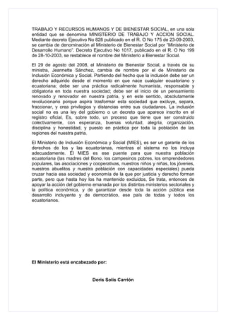 TRABAJO Y RECURSOS HUMANOS Y DE BIENESTAR SOCIAL, en una sola
entidad que se denomina MINISTERIO DE TRABAJO Y ACCION SOCIAL.
Mediante decreto Ejecutivo No 828 publicado en el R. O No 175 de 23-09-2003,
se cambia de denominación al Ministerio de Bienestar Social por “Ministerio de
Desarrollo Humano”. Decreto Ejecutivo No 1017, publicado en el R. O No 199
de 28-10-2003, se restablece el nombre del Ministerio a Bienestar Social.

El 29 de agosto del 2008, el Ministerio de Bienestar Social, a través de su
ministra, Jeannette Sánchez, cambia de nombre por el de Ministerio de
Inclusión Económica y Social. Partiendo del hecho que la inclusión debe ser un
derecho adquirido desde el momento en que nace cualquier ecuatoriano y
ecuatoriana; debe ser una práctica radicalmente humanista, responsable y
obligatoria en toda nuestra sociedad; debe ser el inicio de un pensamiento
renovado y renovador en nuestra patria, y en este sentido, absolutamente
revolucionario porque aspira trasformar esta sociedad que excluye, separa,
fraccionar, y crea privilegios y distancias entre sus ciudadanos. La inclusión
social no es una ley del gobierno o un decreto que aparece inscrito en el
registro oficial, Es, sobre todo, un proceso que tiene que ser construido
colectivamente, con esperanza, buenas voluntad, alegría, organización,
disciplina y honestidad, y puesto en práctica por toda la población de las
regiones del nuestra patria.

El Ministerio de Inclusión Económica y Social (MIES), es ser un garante de los
derechos de los y las ecuatorianas, mientras el sistema no los incluya
adecuadamente. El MIES es ese puente para que nuestra población
ecuatoriana (las madres del Bono, los campesinos pobres, los emprendedores
populares, las asociaciones y cooperativas, nuestros niños y niñas, los jóvenes,
nuestros abuelitos y nuestra población con capacidades especiales) pueda
cruzar hacia esa sociedad y economía de la que por justicia y derecho forman
parte, pero que hasta hoy los ha mantenido excluidos, Se trata, entonces de
apoyar la acción del gobierno emanada por los distintos ministerios sectoriales y
la política económica, y de garantizar desde toda la acción pública ese
desarrollo incluyente y de democrático, ese país de todas y todos los
ecuatorianos.




El Ministerio está encabezado por:


                              Doris Solís Carrión
 