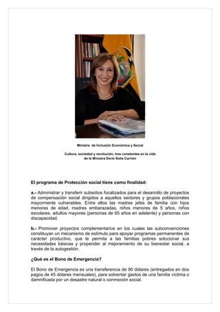 Ministra de Inclusión Económica y Social

                 Cultura, sociedad y revolución, tres constantes en la vida
                             de la Ministra Doris Solís Carrión




El programa de Protección social tiene como finalidad:

a.- Administrar y transferir subsidios focalizados para el desarrollo de proyectos
de compensación social dirigidos a aquellos sectores y grupos poblacionales
mayormente vulnerables. Entre ellos las madres jefes de familia con hijos
menores de edad, madres embarazadas, niños menores de 5 años, niños
escolares, adultos mayores (personas de 65 años en adelante) y personas con
discapacidad.

b.- Promover proyectos complementarios en los cuales las subconvenciones
constituyan un mecanismo de estímulo para apoyar programas permanentes de
carácter productivo, que le permita a las familias pobres solucionar sus
necesidades básicas y propender al mejoramiento de su bienestar social, a
través de la autogestión.

¿Qué es el Bono de Emergencia?

El Bono de Emergencia es una transferencia de 90 dólares (entregados en dos
pagos de 45 dólares mensuales), para solventar gastos de una familia víctima o
damnificada por un desastre natural o conmoción social.
 