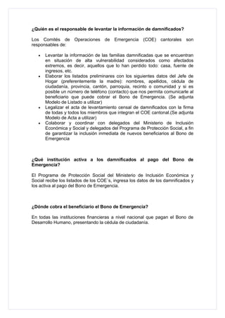 ¿Quién es el responsable de levantar la información de damnificados?

Los Comités de       Operaciones    de   Emergencia    (COE)   cantorales   son
responsables de:

   •   Levantar la información de las familias damnificadas que se encuentran
       en situación de alta vulnerabilidad considerados como afectados
       extremos, es decir, aquellos que lo han perdido todo: casa, fuente de
       ingresos, etc.
   •   Elaborar los listados preliminares con los siguientes datos del Jefe de
       Hogar (preferentemente la madre): nombres, apellidos, cédula de
       ciudadanía, provincia, cantón, parroquia, recinto o comunidad y si es
       posible un número de teléfono (contacto) que nos permita comunicarle al
       beneficiario que puede cobrar el Bono de Emergencia. (Se adjunta
       Modelo de Listado a utilizar)
   •   Legalizar el acta de levantamiento censal de damnificados con la firma
       de todas y todos los miembros que integran el COE cantonal.(Se adjunta
       Modelo de Acta a utilizar)
   •   Colaborar y coordinar con delegados del Ministerio de Inclusión
       Económica y Social y delegados del Programa de Protección Social, a fin
       de garantizar la inclusión inmediata de nuevos beneficiarios al Bono de
       Emergencia



¿Qué institución activa a los damnificados al pago del Bono de
Emergencia?

El Programa de Protección Social del Ministerio de Inclusión Económica y
Social recibe los listados de los COE`s, ingresa los datos de los damnificados y
los activa al pago del Bono de Emergencia.



¿Dónde cobra el beneficiario el Bono de Emergencia?

En todas las instituciones financieras a nivel nacional que pagan el Bono de
Desarrollo Humano, presentando la cédula de ciudadanía.
 