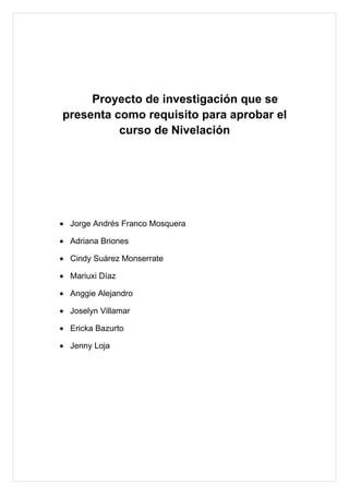 Proyecto de investigación que se
presenta como requisito para aprobar el
          curso de Nivelación




• Jorge Andrés Franco Mosquera

• Adriana Briones

• Cindy Suárez Monserrate

• Mariuxi Díaz

• Anggie Alejandro

• Joselyn Villamar

• Ericka Bazurto

• Jenny Loja
 