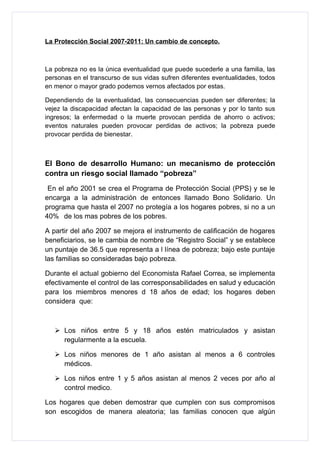 La Protección Social 2007-2011: Un cambio de concepto.



La pobreza no es la única eventualidad que puede sucederle a una familia, las
personas en el transcurso de sus vidas sufren diferentes eventualidades, todos
en menor o mayor grado podemos vernos afectados por estas.

Dependiendo de la eventualidad, las consecuencias pueden ser diferentes; la
vejez la discapacidad afectan la capacidad de las personas y por lo tanto sus
ingresos; la enfermedad o la muerte provocan perdida de ahorro o activos;
eventos naturales pueden provocar perdidas de activos; la pobreza puede
provocar perdida de bienestar.



El Bono de desarrollo Humano: un mecanismo de protección
contra un riesgo social llamado “pobreza”
 En el año 2001 se crea el Programa de Protección Social (PPS) y se le
encarga a la administración de entonces llamado Bono Solidario. Un
programa que hasta el 2007 no protegía a los hogares pobres, si no a un
40% de los mas pobres de los pobres.

A partir del año 2007 se mejora el instrumento de calificación de hogares
beneficiarios, se le cambia de nombre de “Registro Social” y se establece
un puntaje de 36.5 que representa a l línea de pobreza; bajo este puntaje
las familias so consideradas bajo pobreza.

Durante el actual gobierno del Economista Rafael Correa, se implementa
efectivamente el control de las corresponsabilidades en salud y educación
para los miembros menores d 18 años de edad; los hogares deben
considera que:



    Los niños entre 5 y 18 años estén matriculados y asistan
     regularmente a la escuela.

    Los niños menores de 1 año asistan al menos a 6 controles
     médicos.

    Los niños entre 1 y 5 años asistan al menos 2 veces por año al
     control medico.

Los hogares que deben demostrar que cumplen con sus compromisos
son escogidos de manera aleatoria; las familias conocen que algún
 