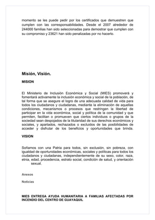 momento se les puede pedir por los certificados que demuestren que
cumplen con las corresponsabilidades. Desde el 2007 alrededor de
244000 familias han sido seleccionadas para demostrar que cumplen con
su compromiso y 23621 han sido penalizadas por no hacerlo.




Misión, Visión.
MISION


El Ministerio de Inclusión Económica y Social (MIES) promoverá y
fomentará activamente la inclusión económica y social de la población, de
tal forma que se asegure el logro de una adecuada calidad de vida para
todos los ciudadanos y ciudadanas, mediante la eliminación de aquellas
condiciones, mecanismos o procesos que restringen la libertad de
participar en la vida económica, social y política de la comunidad y que
permiten, facilitan o promueven que ciertos individuos o grupos de la
sociedad sean despojados de la titularidad de sus derechos económicos y
sociales, y apartados, rechazados o excluidos de las posibilidades de
acceder y disfrutar de los beneficios y oportunidades que brinda.

VISION


Soñamos con una Patria para todos, sin exclusión, sin pobreza, con
igualdad de oportunidades económicas, sociales y políticas para todos los
ciudadanos y ciudadanas, independientemente de su sexo, color, raza,
etnia, edad, procedencia, estrato social, condición de salud, y orientación
       sexual.


Anexos

Noticias



MIES ENTREGA AYUDA HUMANITARIA A FAMILIAS AFECTADAS POR
INCENDIO DEL CENTRO DE GUAYAQUIL
 