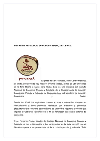 UNA FERIA ARTESANAL EN HONOR A MAMÁ, DESDE HOY




                             La plaza de San Francisco, en el Centro Histórico
de Quito, acoge desde hoy hasta el próximo sábado, a más de 250 artesanos
en la feria Hecho a Mano para Mamá. Esta es una iniciativa del Instituto
Nacional de Economía Popular y Solidaria, de la Subsecretaría de Inclusión
Económica, Popular y Solidaria, de Comercio Justo del Ministerio de Inclusión
Económica                                y                              Social.


Desde las 10:00, los capitalinos pueden acceder a artesanías, trabajos en
manualidades y otros productos realizados por artesanos y pequeños
productores que son parte del Programa de Economía Popular y Solidaria que
impulsa el Gobierno Nacional con el fin de fortalecer este nuevo sistema de
economía.


Ayer, Fernando Terán, director del Instituto Nacional de Economía Popular y
Solidaria, al dar la bienvenida a los participantes en la feria, recordó que el
Gobierno apoya a los productores de la economía popular y solidaria. “Esta
 