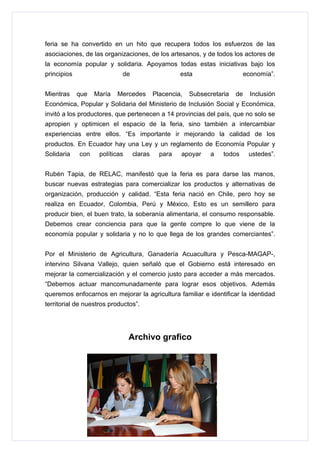 feria se ha convertido en un hito que recupera todos los esfuerzos de las
asociaciones, de las organizaciones, de los artesanos, y de todos los actores de
la economía popular y solidaria. Apoyamos todas estas iniciativas bajo los
principios                  de                     esta                     economía”.


Mientras     que   María   Mercedes       Placencia,   Subsecretaria   de     Inclusión
Económica, Popular y Solidaria del Ministerio de Inclusión Social y Económica,
invitó a los productores, que pertenecen a 14 provincias del país, que no solo se
apropien y optimicen el espacio de la feria, sino también a intercambiar
experiencias entre ellos. “Es importante ir mejorando la calidad de los
productos. En Ecuador hay una Ley y un reglamento de Economía Popular y
Solidaria    con    políticas    claras     para   apoyar    a    todos      ustedes”.


Rubén Tapia, de RELAC, manifestó que la feria es para darse las manos,
buscar nuevas estrategias para comercializar los productos y alternativas de
organización, producción y calidad. “Esta feria nació en Chile, pero hoy se
realiza en Ecuador, Colombia, Perú y México, Esto es un semillero para
producir bien, el buen trato, la soberanía alimentaria, el consumo responsable.
Debemos crear conciencia para que la gente compre lo que viene de la
economía popular y solidaria y no lo que llega de los grandes comerciantes”.


Por el Ministerio de Agricultura, Ganadería Acuacultura y Pesca-MAGAP-,
intervino Silvana Vallejo, quien señaló que el Gobierno está interesado en
mejorar la comercialización y el comercio justo para acceder a más mercados.
“Debemos actuar mancomunadamente para lograr esos objetivos. Además
queremos enfocarnos en mejorar la agricultura familiar e identificar la identidad
territorial de nuestros productos”.




                                Archivo grafico
 
