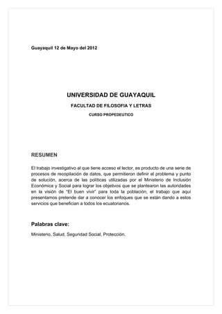 Guayaquil 12 de Mayo del 2012




                  UNIVERSIDAD DE GUAYAQUIL
                    FACULTAD DE FILOSOFIA Y LETRAS
                             CURSO PROPEDEUTICO




RESUMEN

El trabajo investigativo al que tiene acceso el lector, es producto de una serie de
procesos de recopilación de datos, que permitieron definir el problema y punto
de solución, acerca de las políticas utilizadas por el Ministerio de Inclusión
Económica y Social para lograr los objetivos que se plantearon las autoridades
en la visión de “El buen vivir” para toda la población, el trabajo que aquí
presentamos pretende dar a conocer los enfoques que se están dando a estos
servicios que benefician a todos los ecuatorianos.



Palabras clave:
Ministerio, Salud, Seguridad Social, Protección.
 