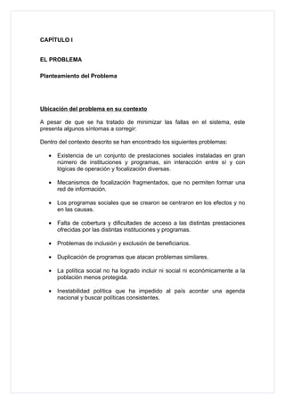 CAPÍTULO I


EL PROBLEMA

Planteamiento del Problema




Ubicación del problema en su contexto

A pesar de que se ha tratado de minimizar las fallas en el sistema, este
presenta algunos síntomas a corregir:

Dentro del contexto descrito se han encontrado los siguientes problemas:

   •   Existencia de un conjunto de prestaciones sociales instaladas en gran
       número de instituciones y programas, sin interacción entre sí y con
       lógicas de operación y focalización diversas.

   •   Mecanismos de focalización fragmentados, que no permiten formar una
       red de información.

   •   Los programas sociales que se crearon se centraron en los efectos y no
       en las causas.

   •   Falta de cobertura y dificultades de acceso a las distintas prestaciones
       ofrecidas por las distintas instituciones y programas.

   •   Problemas de inclusión y exclusión de beneficiarios.

   •   Duplicación de programas que atacan problemas similares.

   •   La política social no ha logrado incluir ni social ni económicamente a la
       población menos protegida.

   •   Inestabilidad política que ha impedido al país acordar una agenda
       nacional y buscar políticas consistentes.
 