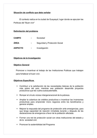 Situación de conflicto que debo señalar


       El contexto radica en la ciudad de Guayaquil, lugar donde se ejecutan las
Políticas del “Buen vivir”



Delimitación del problema


CAMPO                :       Sociedad

ÁREA                 :       Seguridad y Protección Social

ASPECTO              :       Investigación




Objetivos de la Investigación


Objetivo General

  Promover e incentivar el trabajo de las Instituciones Publicas que trabajan
  para fortalecer el buen vivir.


Objetivos Específicos

      Contribuir a la satisfacción de las necesidades básicas de la población
       más pobre del país, mientras esa población desarrolla proyectos
       productivos que les vuelva autosustentable.

      Romper el círculo vicioso intergeneracional de la pobreza.

      Ampliar la cobertura de créditos productivos e incentivar las inversiones
       productivas para emprender micro negocios entre los beneficiarios y
       generar empleo.

      Mejorar la respuesta del programa de protección ante emergencias, para
       que tenga capacidad de reacción inmediata durante y después de las
       declaraciones de emergencia a favor de la población afectada.

      Formar una red de protección social con otras instituciones del estado y
       de la sociedad civil.

      Promover la sostenibilidad del Programa
 