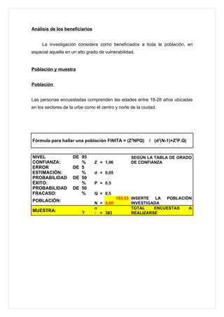 Análisis de los beneficiarios


     La investigación considera como beneficiados a toda la población, en
espacial aquella en un alto grado de vulnerabilidad.


Población y muestra


Población


Las personas encuestadas comprenden las edades entre 18-28 años ubicadas
en los sectores de la urbe como el centro y norte de la ciudad.




Fórmula para hallar una población FINITA = (Z2NPQ)         / (d2(N-1)+Z2P.Q)


NIVEL               DE 95                         SEGÚN LA TABLA DE GRADO
CONFIANZA:             %        Z = 1,96          DE CONFIANZA
ERROR               DE 5
ESTIMACIÓN:            %        d = 0,05
PROBABILIDAD        DE 50
ÉXITO:                 %        P = 0,5
PROBABILIDAD        DE 50
FRACASO:               %        Q = 0,5
                                           193.33 INSERTE   LA POBLACIÓN
POBLACIÓN:                      N = 4,00          INVESTIGADA
                                n                 TOTAL    ENCUESTAS   A
MUESTRA:                 ?      : = 383           REALIZARSE
 