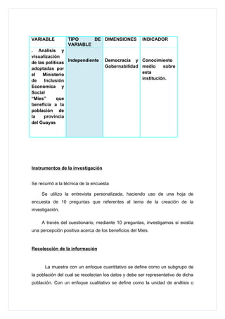VARIABLE          TIPO     DE DIMENSIONES             INDICADOR
                  VARIABLE
. Análisis y
visualización
de las políticas Independiente       Democracia y Conocimiento
adoptadas por                        Gobernabilidad medio     sobre
el   Ministerio                                     esta
de    Inclusión                                     institución.
Económica y
Social
“Mies”       que
beneficia a la
población de
la    provincia
del Guayas




Instrumentos de la investigación


Se recurrió a la técnica de la encuesta

     Se utilizo la entrevista personalizada, haciendo uso de una hoja de
encuesta de 10 preguntas que referentes al tema de la creación de la
investigación.

     A través del cuestionario, mediante 10 preguntas, investigamos si existía
una percepción positiva acerca de los beneficios del Mies.



Recolección de la información



      La muestra con un enfoque cuantitativo se define como un subgrupo de
la población del cual se recolectan los datos y debe ser representativo de dicha
población. Con un enfoque cualitativo se define como la unidad de análisis o
 