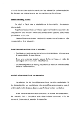 conjunto de personas, contexto, evento o suceso sobre el (la) cual se recolectan
los datos sin que necesariamente sea representativo (a) del universo.


Procesamiento y análisis

       Se utilizó el Excel para la tabulación de la información y la posterior
diagramación
       “la parte de la estadística que trata de captar información representativa de
una población para deducir o inferir conclusiones válidas” (Sabino, 2000, citado
por Barreras, 2002, p.68).
        La estadística primo en esta investigación para encontrar los valores más
representativos de la tabulación.




Criterios para la elaboración de la propuesta

   •    Establecer convenios entre entidades gubernamentales y privadas para
        la repotenciación de este sistema.

   •    Crear una conciencia colectiva acerca de los servicios por medio de
        estrategias comunicacionales más eficientes.

   •    Difundir campañas que creen y proyecten que creen un contexto donde
        todos se sientan incluidos.




Análisis e interpretación de los resultados



        La selección del tipo de análisis depende de los datos recolectados. Si
los datos obtenidos son cuantitativos, éstos se codifican y se prepararan para el
análisis de la matriz de datos. Después, se efectúa el análisis cuantitativo.


        Si los datos recolectados son cualitativos, el análisis, en consecuencia,
es cualitativo, por lo que puede tener algún análisis cuantitativo, como es
conteo de frecuencias de aparición de categorías.
 