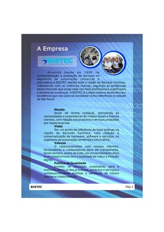 A Empresa



          Atuand o d esd e de 1999 na
   comercialização e prestação de serviços no
   segmento de automação comercial e
   informática a BISTEC atende toda a região da Baixada Santista,
   trabalhando com as melhores marcas, seguindo as tendências
   desse mercado que exige cada vez mais profissionais qualificados
   e atentos às mudanças. A BISTEC é o ideal coletivo de eficiência e
   excelência que veio para se consolidar como referência no estado
   de São Paulo.


                  Missão
                  Atuar de forma rentável, atendendo as
         necessidades e expectativas de nossos atuais e futuros
         clientes, com relação aos produtos e serviços prestados
         por nossa empresa.
                  Visão
                  Ser um ponto de referência de boas práticas na
         região da Baixada Santista, com relação à
         comercialização de hardware, software e serviços, no
         segmento de automação comercial e informática.
                  Valores
                  O relacionamento com nossos clientes,
         fornecedores e colaboradores deve ser transparente,
         tendo sempre, acima de tudo, um comportamento ético
         e um compromisso com a qualidade de vida e a inclusão
         digital.
                  Política de Qualidade
                  Investir na educação corporativa, para a
         melhoria contínua dos processos, produtos e serviços e
         consequentemente alcançar a satisfação de nossos
         clientes e colaboradores.


BISTEC                                                              Pág 2
 