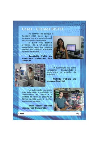 Cases - Clientes BISTEC
            “O controle de estoque é
   f u n da men t al p ara q u e a
   empresa tenha um controle real
   de tudo que há dentro dela.
            E quem nos atende
   precisa de profissionais
   capacitados para que possam
   prestar um suporte adequado
   quando necessário.”

         G r aziell a V alle d a
   empresa Universo das
   Alianças


                                   “A automação traz como
                            vantagens:      tranquilidade e
                            se gu ran ç a n a ge st ã o da
                            empresa.”

                                 Matilde Fabbro         da
                            empresa Gold Hot



          “A automação comercial
   traz velocidade e qualidade no
   atendimento ao cliente, e a
   certeza da venda do produto de
   forma correta para o melhor
   controle do estoque.”

        Saulo Soares Sanches
   da empresa O Imperador


Cases                                                     Pág 3
 