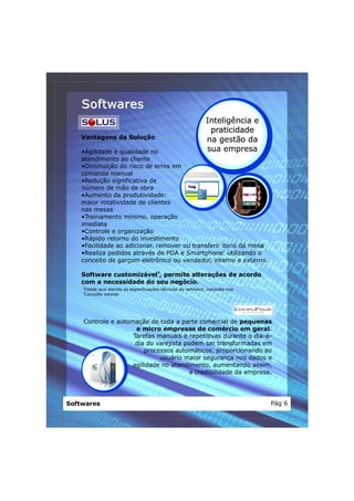 Softwares
                                                                Inteligência e
                                                                 praticidade
    Vantagens da Solução                                        na gestão da
    •Agilidade e qualidade no                                   sua empresa
    atendimento ao cliente
    •Diminuição do risco de erros em
    comanda manual
    •Redução significativa de
    número de mão de obra
    •Aumento da produtividade:
    maior rotatividade de clientes
    nas mesas
    •Treinamento mínimo, operação
    imediata
    •Controle e organização
    •Rápido retorno do investimento
    •Facilidade ao adicionar, remover ou transferir itens da mesa
    •Realiza pedidos através de PDA e Smartphone1 utilizando o
    conceito de garçom eletrônico ou vendedor, interno e externo.

    Software customizável2, permite alterações de acordo
    com a necessidade do seu negócio.
    1
        Desde que atenda as especificações técnicas do software, consulte-nos
    2
        Consulte valores




    Controle e automação de toda a parte comercial de pequenas
                     e micro empresas de comércio em geral.
                    Tarefas manuais e repetitivas durante o dia-a-
                     dia do varejista podem ser transformadas em
                        processos automáticos, proporcionando ao
                             usuário maior segurança nos dados e
                    agilidade no atendimento, aumentando assim,
                                        a credibilidade da empresa.




Softwares                                                                        Pág 6
 