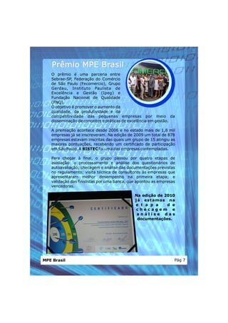 Prêmio MPE Brasil
   O prêmio é uma parceria entre
   Sebrae-SP, Federação do Comércio
   de São Paulo (Fecomercio), Grupo
   Gerdau, Instituto Paulista de
   Excelência e Gestão (Ipeg) e
   Fundação Nacional de Qualidade
   (FNQ).
   O objetivo é promover o aumento da
   qualidade, da produtividade e da
   competitividade das pequenas empresas por meio da
   disseminação de conceitos e práticas de excelência em gestão.

   A premiação acontece desde 2006 e no estado mais de 1,8 mil
   empresas já se inscreveram. Na edição de 2009 um total de 878
   empresas estavam inscritas das quais um grupo de 15 atingiu as
   maiores pontuações, recebendo um certificado de participação
   em São Paulo. A BISTEC foi uma das empresas contempladas.

   Para chegar à final, o grupo passou por quatro etapas de
   avaliação: o processamento e análise dos questionários de
   autoavaliação; checagem e análise das documentações previstas
   no regulamento; visita técnica de consultores às empresas que
   apresentaram melhor desempenho na primeira etapa; e
   validação das finalistas por uma banca, que apontou as empresas
   vencedoras.

                                             Na edição de 2010
                                             j á es t am os na
                                             e t a p a      d e
                                              checagem e
                                              análise das
                                               documentações.




MPE Brasil                                                       Pág 7
 