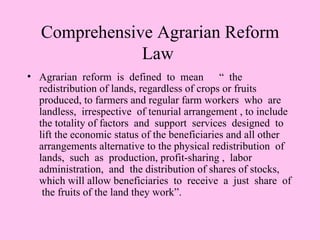 Comprehensive Agrarian Reform
               Law
• Agrarian reform is defined to mean “ the
  redistribution of lands, regardless of crops or fruits
  produced, to farmers and regular farm workers who are
  landless, irrespective of tenurial arrangement , to include
  the totality of factors and support services designed to
  lift the economic status of the beneficiaries and all other
  arrangements alternative to the physical redistribution of
  lands, such as production, profit-sharing , labor
  administration, and the distribution of shares of stocks,
  which will allow beneficiaries to receive a just share of
   the fruits of the land they work”.
 