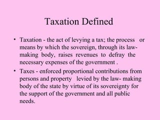 Taxation Defined
• Taxation - the act of levying a tax; the process or
  means by which the sovereign, through its law-
  making body, raises revenues to defray the
  necessary expenses of the government .
• Taxes - enforced proportional contributions from
  persons and property levied by the law- making
  body of the state by virtue of its sovereignty for
  the support of the government and all public
  needs.
 