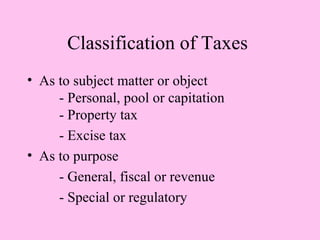 Classification of Taxes
• As to subject matter or object
     - Personal, pool or capitation
     - Property tax
     - Excise tax
• As to purpose
     - General, fiscal or revenue
     - Special or regulatory
 
