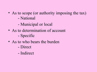 • As to scope (or authority imposing the tax)
     - National
     - Municipal or local
• As to determination of account
     - Specific
• As to who bears the burden
     - Direct
     - Indirect
 