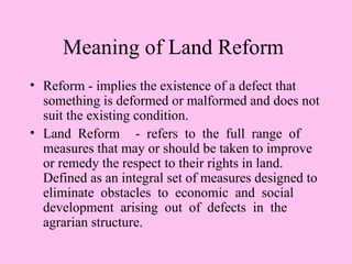 Meaning of Land Reform
• Reform - implies the existence of a defect that
  something is deformed or malformed and does not
  suit the existing condition.
• Land Reform - refers to the full range of
  measures that may or should be taken to improve
  or remedy the respect to their rights in land.
  Defined as an integral set of measures designed to
  eliminate obstacles to economic and social
  development arising out of defects in the
  agrarian structure.
 