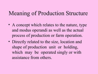 Meaning of Production Structure
• A concept which relates to the nature, type
  and modus operandi as well as the actual
  process of production or farm operation.
• Directly related to the size, location and
  shape of production unit or holding,
  which may be operated singly or with
  assistance from others.
 