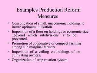 Examples Production Reform
             Measures
• Consolidation of small, uneconomic holdings to
  insure optimum utilization.
• Imposition of a floor on holdings or economic size
   beyond which subdivisions is to be
  prevented.
• Promotion of cooperative or compact farming
  among sub marginal farmers.
• Imposition of a ceiling on holdings of no
  cultivating owners.
• Organization of crop rotation system.
 